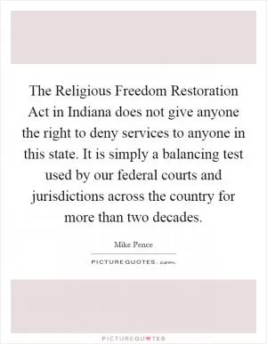 The Religious Freedom Restoration Act in Indiana does not give anyone the right to deny services to anyone in this state. It is simply a balancing test used by our federal courts and jurisdictions across the country for more than two decades Picture Quote #1