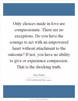 Only choices made in love are compassionate. There are no exceptions. Do you have the courage to act with an empowered heart without attachment to the outcome? If not, you have no ability to give or experience compassion. That is the shocking truth Picture Quote #1