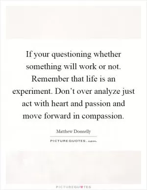 If your questioning whether something will work or not. Remember that life is an experiment. Don’t over analyze just act with heart and passion and move forward in compassion Picture Quote #1