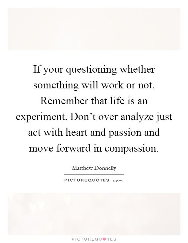 If your questioning whether something will work or not. Remember that life is an experiment. Don't over analyze just act with heart and passion and move forward in compassion Picture Quote #1
