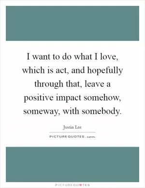 I want to do what I love, which is act, and hopefully through that, leave a positive impact somehow, someway, with somebody Picture Quote #1