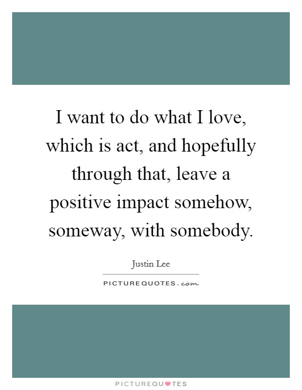 I want to do what I love, which is act, and hopefully through that, leave a positive impact somehow, someway, with somebody Picture Quote #1
