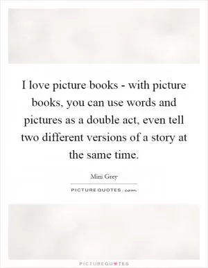 I love picture books - with picture books, you can use words and pictures as a double act, even tell two different versions of a story at the same time Picture Quote #1