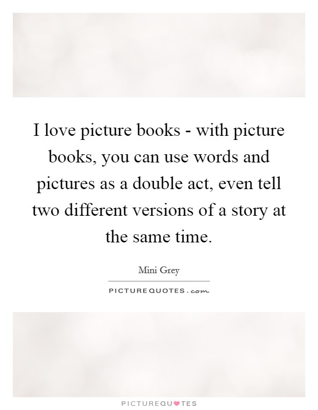 I love picture books - with picture books, you can use words and pictures as a double act, even tell two different versions of a story at the same time Picture Quote #1