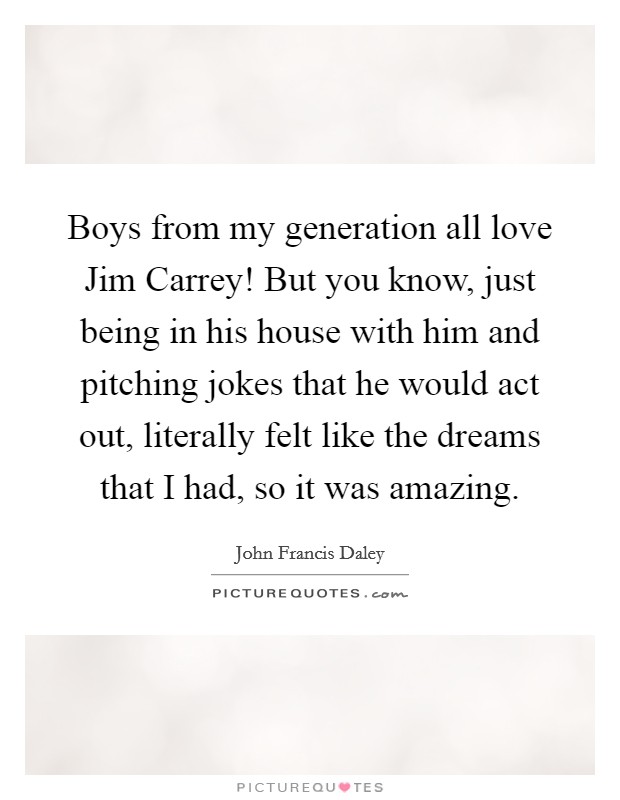 Boys from my generation all love Jim Carrey! But you know, just being in his house with him and pitching jokes that he would act out, literally felt like the dreams that I had, so it was amazing Picture Quote #1