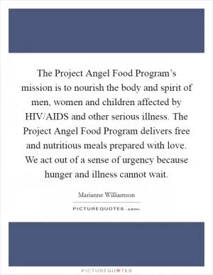 The Project Angel Food Program’s mission is to nourish the body and spirit of men, women and children affected by HIV/AIDS and other serious illness. The Project Angel Food Program delivers free and nutritious meals prepared with love. We act out of a sense of urgency because hunger and illness cannot wait Picture Quote #1