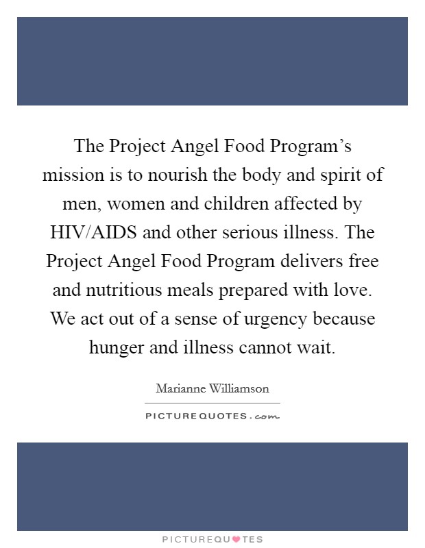 The Project Angel Food Program's mission is to nourish the body and spirit of men, women and children affected by HIV/AIDS and other serious illness. The Project Angel Food Program delivers free and nutritious meals prepared with love. We act out of a sense of urgency because hunger and illness cannot wait Picture Quote #1
