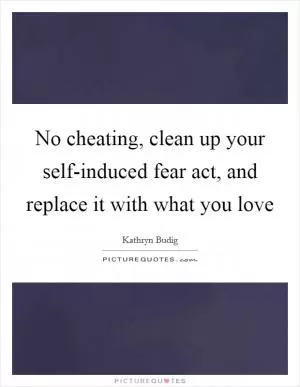 No cheating, clean up your self-induced fear act, and replace it with what you love Picture Quote #1
