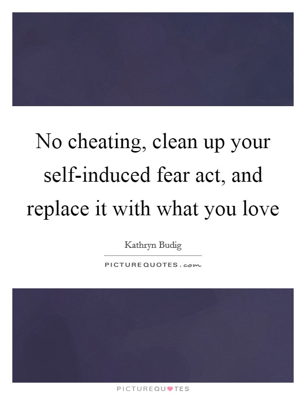 No cheating, clean up your self-induced fear act, and replace it with what you love Picture Quote #1