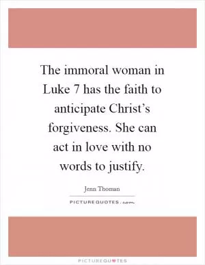 The immoral woman in Luke 7 has the faith to anticipate Christ’s forgiveness. She can act in love with no words to justify Picture Quote #1