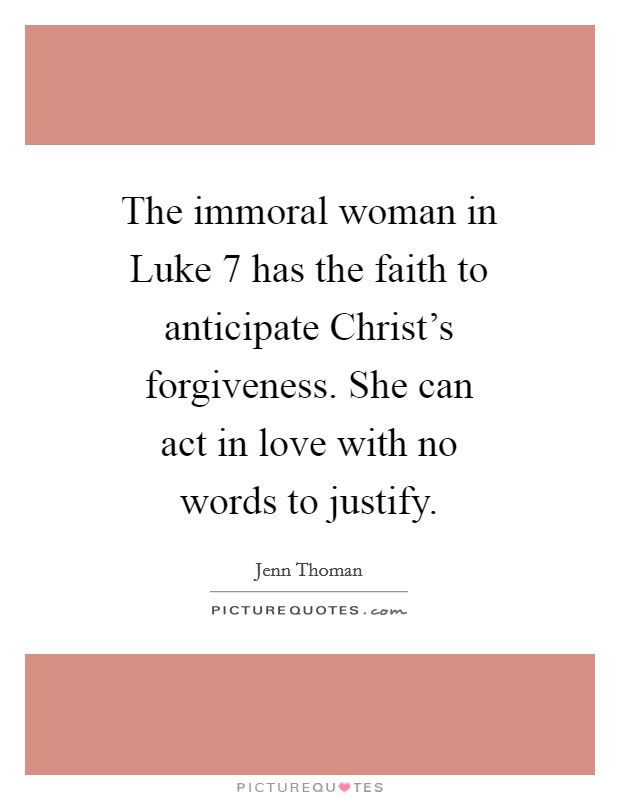 The immoral woman in Luke 7 has the faith to anticipate Christ's forgiveness. She can act in love with no words to justify Picture Quote #1