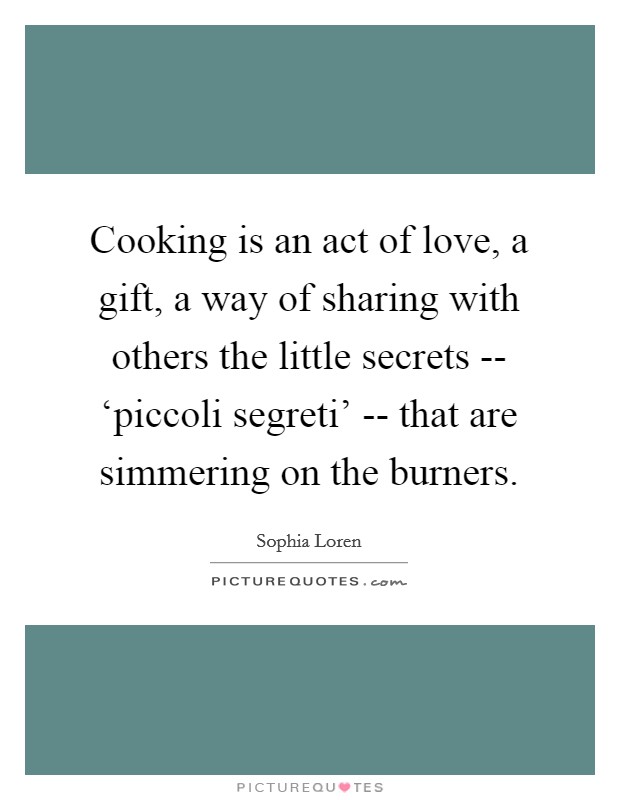 Cooking is an act of love, a gift, a way of sharing with others the little secrets -- ‘piccoli segreti' -- that are simmering on the burners Picture Quote #1