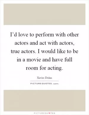 I’d love to perform with other actors and act with actors, true actors. I would like to be in a movie and have full room for acting Picture Quote #1