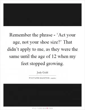Remember the phrase - ‘Act your age, not your shoe size?’ That didn’t apply to me, as they were the same until the age of 12 when my feet stopped growing Picture Quote #1