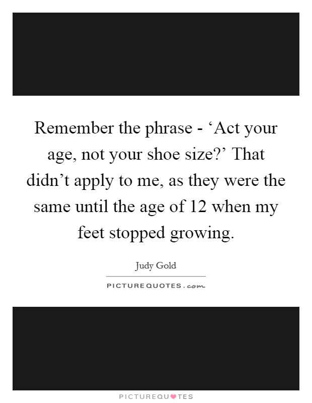 Remember the phrase - ‘Act your age, not your shoe size?' That didn't apply to me, as they were the same until the age of 12 when my feet stopped growing Picture Quote #1