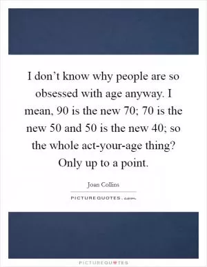 I don’t know why people are so obsessed with age anyway. I mean, 90 is the new 70; 70 is the new 50 and 50 is the new 40; so the whole act-your-age thing? Only up to a point Picture Quote #1