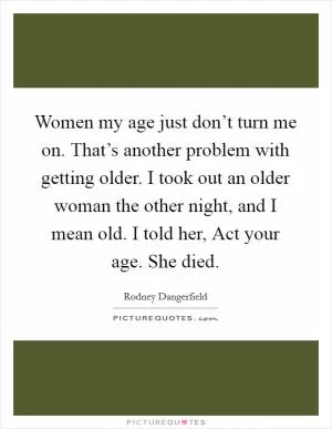 Women my age just don’t turn me on. That’s another problem with getting older. I took out an older woman the other night, and I mean old. I told her, Act your age. She died Picture Quote #1