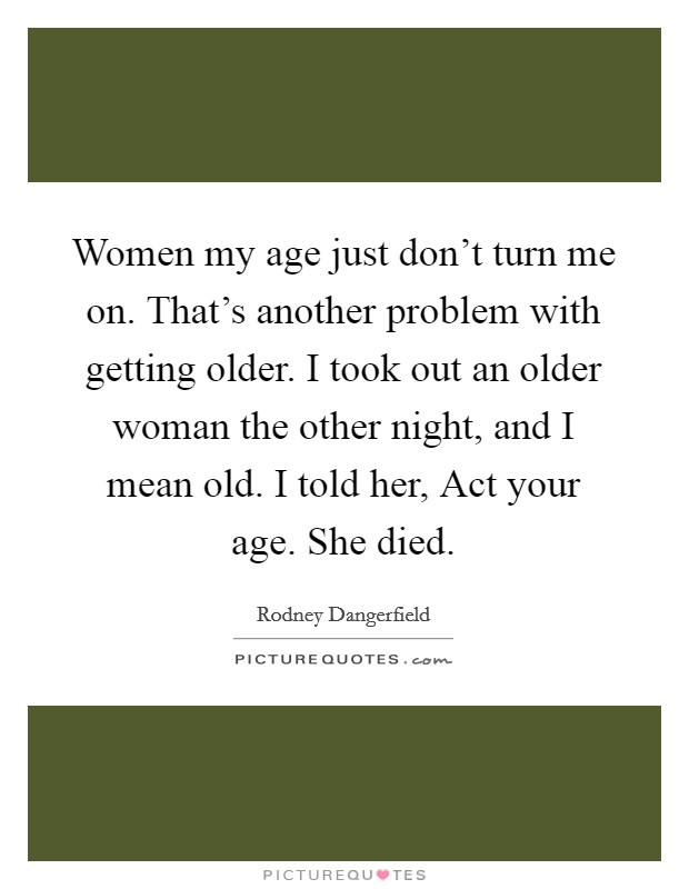 Women my age just don't turn me on. That's another problem with getting older. I took out an older woman the other night, and I mean old. I told her, Act your age. She died Picture Quote #1