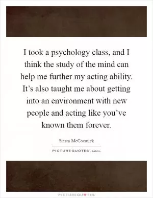 I took a psychology class, and I think the study of the mind can help me further my acting ability. It’s also taught me about getting into an environment with new people and acting like you’ve known them forever Picture Quote #1
