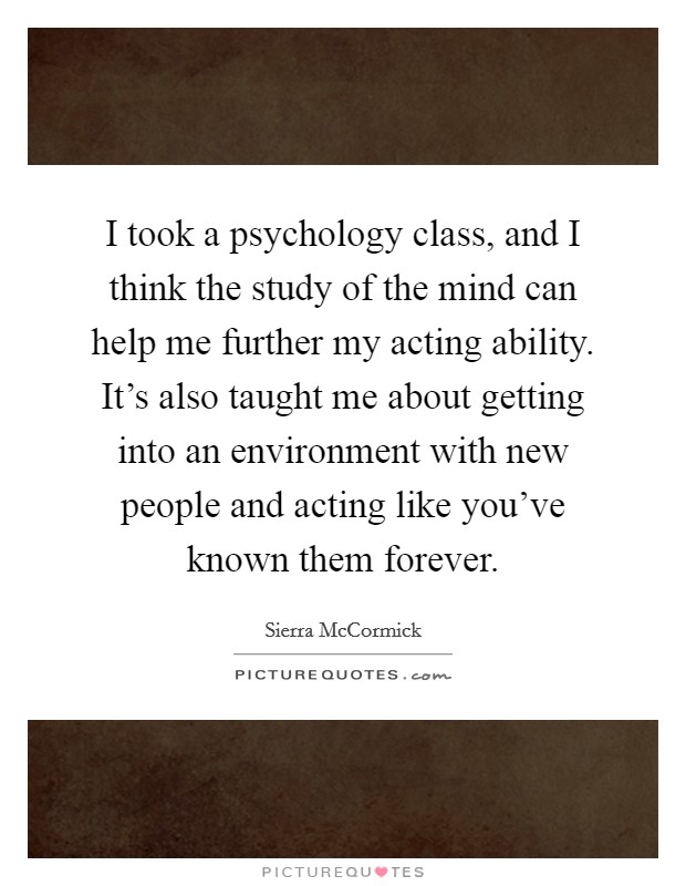 I took a psychology class, and I think the study of the mind can help me further my acting ability. It's also taught me about getting into an environment with new people and acting like you've known them forever Picture Quote #1