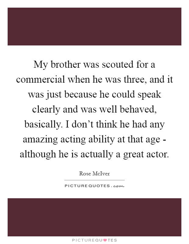 My brother was scouted for a commercial when he was three, and it was just because he could speak clearly and was well behaved, basically. I don't think he had any amazing acting ability at that age - although he is actually a great actor Picture Quote #1