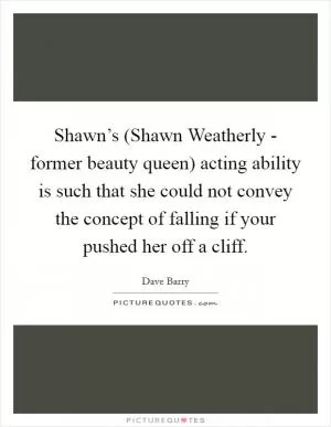 Shawn’s (Shawn Weatherly - former beauty queen) acting ability is such that she could not convey the concept of falling if your pushed her off a cliff Picture Quote #1