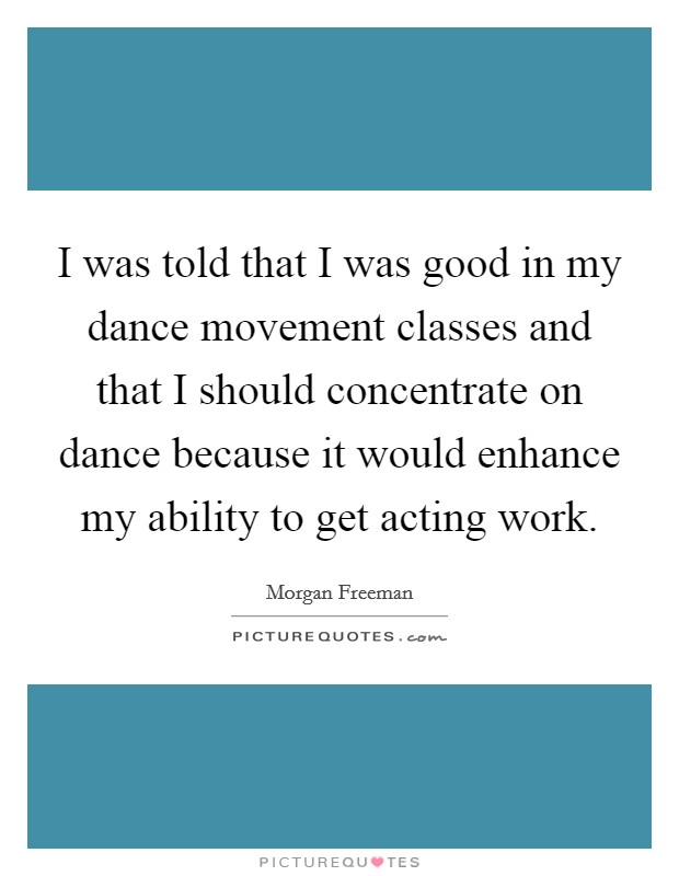 I was told that I was good in my dance movement classes and that I should concentrate on dance because it would enhance my ability to get acting work Picture Quote #1