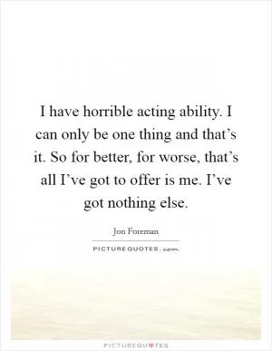 I have horrible acting ability. I can only be one thing and that’s it. So for better, for worse, that’s all I’ve got to offer is me. I’ve got nothing else Picture Quote #1