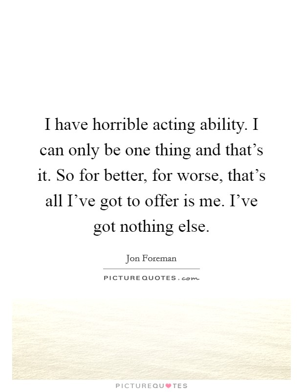 I have horrible acting ability. I can only be one thing and that's it. So for better, for worse, that's all I've got to offer is me. I've got nothing else Picture Quote #1