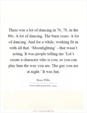 There was a lot of dancing in  76,  78, in the  80s. A lot of dancing. The burn years. A lot of dancing. And for a while, working fit in with all that. ‘Moonlighting’ - that wasn’t acting. It was people telling me ‘Let’s create a character who is you, so you can play him the way you are. The guy you are at night.’ It was fun Picture Quote #1
