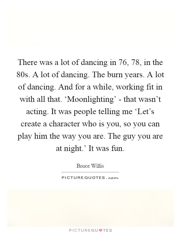 There was a lot of dancing in  76,  78, in the  80s. A lot of dancing. The burn years. A lot of dancing. And for a while, working fit in with all that. ‘Moonlighting' - that wasn't acting. It was people telling me ‘Let's create a character who is you, so you can play him the way you are. The guy you are at night.' It was fun Picture Quote #1