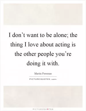 I don’t want to be alone; the thing I love about acting is the other people you’re doing it with Picture Quote #1