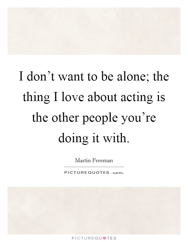 I don't want to be alone; the thing I love about acting is the other people you're doing it with Picture Quote #1