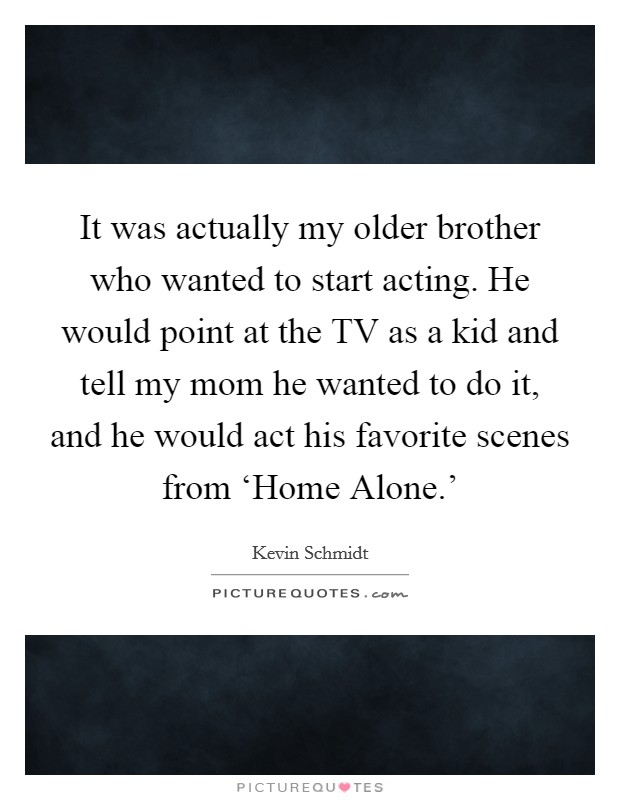 It was actually my older brother who wanted to start acting. He would point at the TV as a kid and tell my mom he wanted to do it, and he would act his favorite scenes from ‘Home Alone.' Picture Quote #1