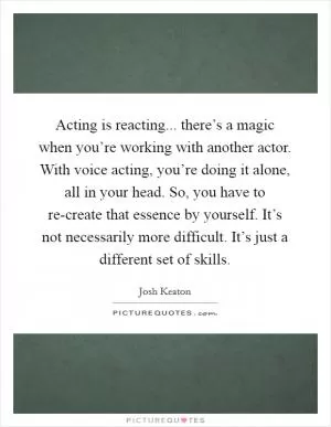 Acting is reacting... there’s a magic when you’re working with another actor. With voice acting, you’re doing it alone, all in your head. So, you have to re-create that essence by yourself. It’s not necessarily more difficult. It’s just a different set of skills Picture Quote #1