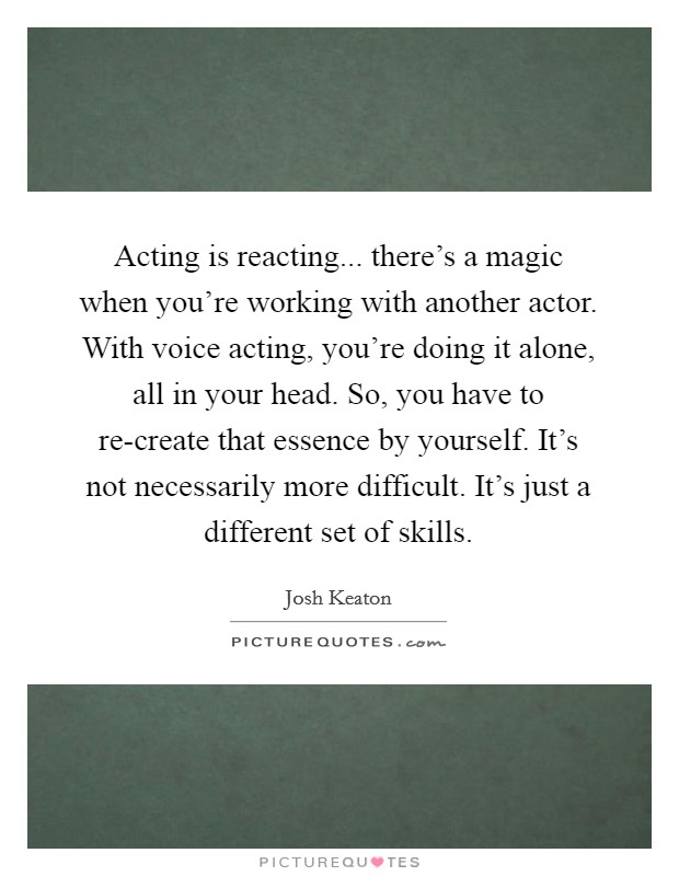 Acting is reacting... there's a magic when you're working with another actor. With voice acting, you're doing it alone, all in your head. So, you have to re-create that essence by yourself. It's not necessarily more difficult. It's just a different set of skills Picture Quote #1