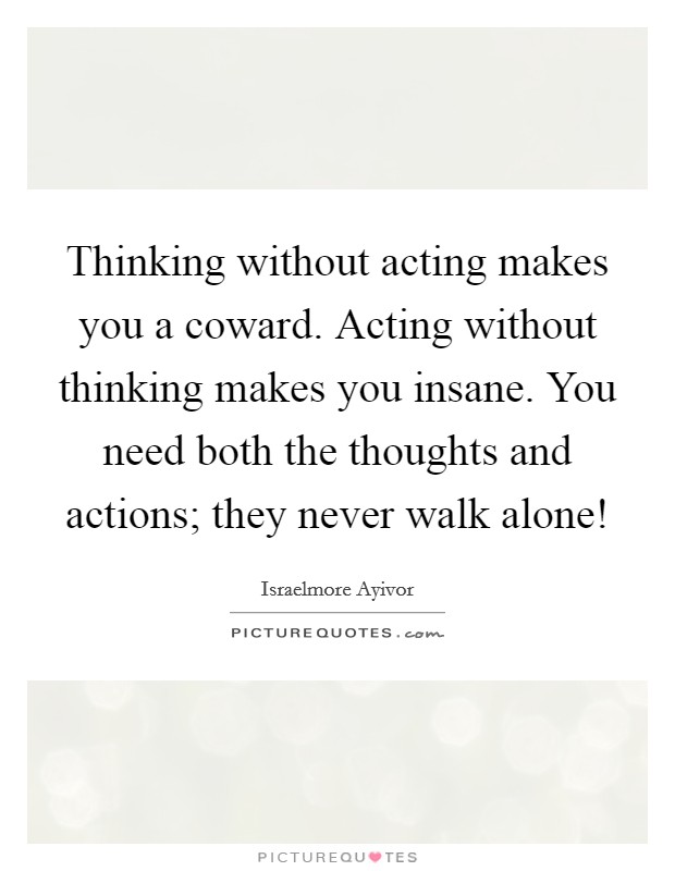 Thinking without acting makes you a coward. Acting without thinking makes you insane. You need both the thoughts and actions; they never walk alone! Picture Quote #1