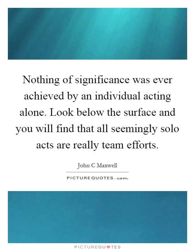 Nothing of significance was ever achieved by an individual acting alone. Look below the surface and you will find that all seemingly solo acts are really team efforts Picture Quote #1