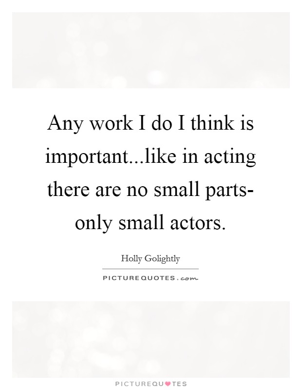 Any work I do I think is important...like in acting there are no small parts- only small actors Picture Quote #1
