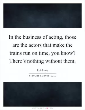 In the business of acting, those are the actors that make the trains run on time, you know? There’s nothing without them Picture Quote #1