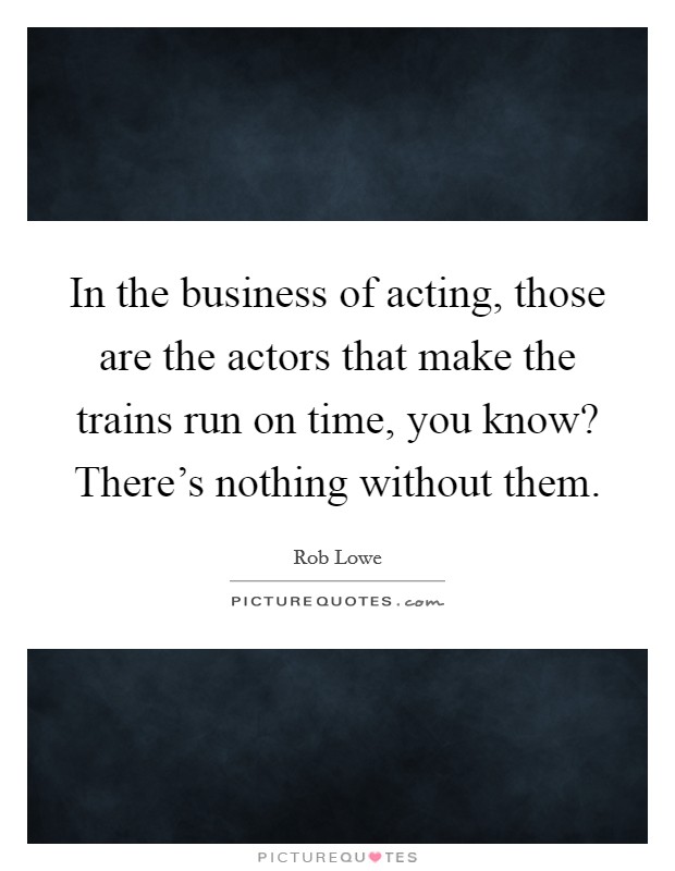 In the business of acting, those are the actors that make the trains run on time, you know? There's nothing without them Picture Quote #1