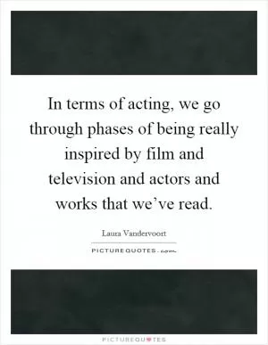 In terms of acting, we go through phases of being really inspired by film and television and actors and works that we’ve read Picture Quote #1
