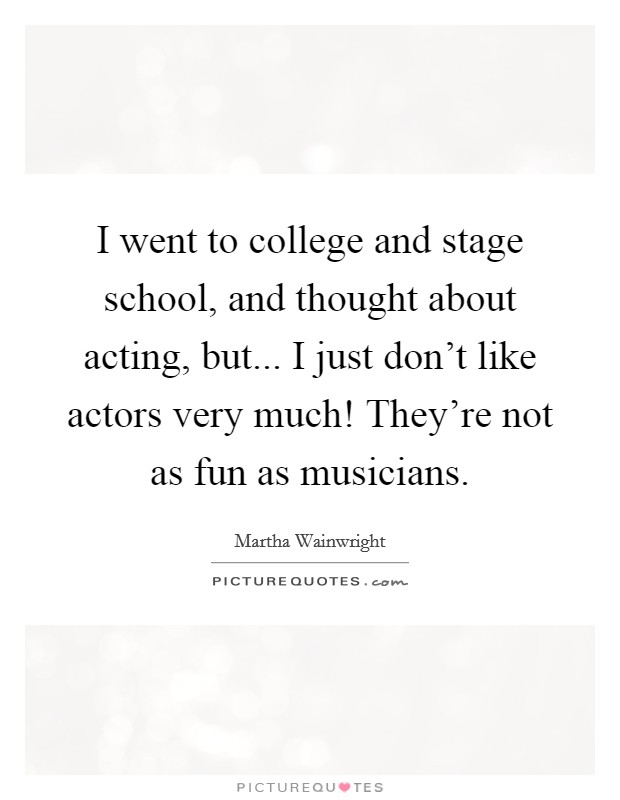 I went to college and stage school, and thought about acting, but... I just don't like actors very much! They're not as fun as musicians Picture Quote #1