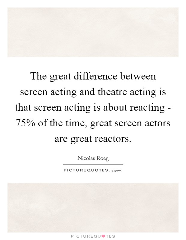 The great difference between screen acting and theatre acting is that screen acting is about reacting - 75% of the time, great screen actors are great reactors Picture Quote #1