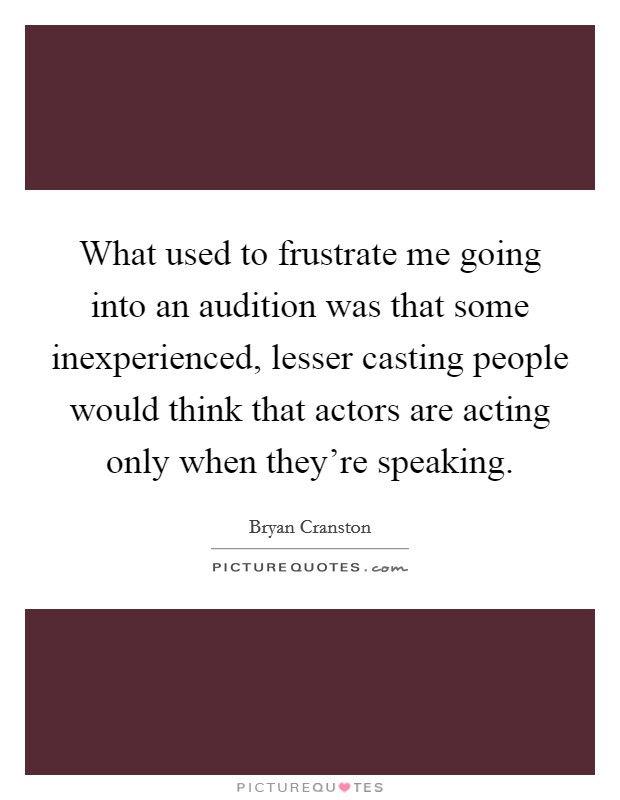 What used to frustrate me going into an audition was that some inexperienced, lesser casting people would think that actors are acting only when they're speaking Picture Quote #1