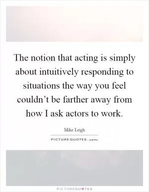 The notion that acting is simply about intuitively responding to situations the way you feel couldn’t be farther away from how I ask actors to work Picture Quote #1
