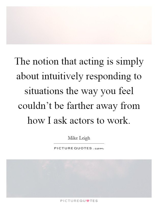 The notion that acting is simply about intuitively responding to situations the way you feel couldn't be farther away from how I ask actors to work Picture Quote #1