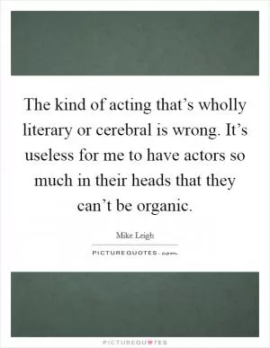 The kind of acting that’s wholly literary or cerebral is wrong. It’s useless for me to have actors so much in their heads that they can’t be organic Picture Quote #1