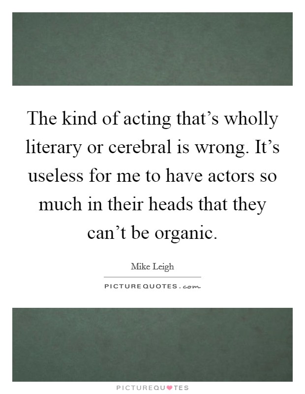 The kind of acting that's wholly literary or cerebral is wrong. It's useless for me to have actors so much in their heads that they can't be organic Picture Quote #1