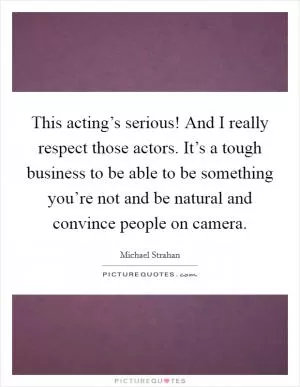 This acting’s serious! And I really respect those actors. It’s a tough business to be able to be something you’re not and be natural and convince people on camera Picture Quote #1